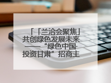 「兰洽会聚焦」共创绿色发展未来——“绿色中国·投资甘肃”招商主题活动侧记