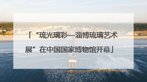 “琉光璃彩—淄博琉璃艺术展”在中国国家博物馆开幕