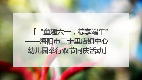 “童趣六一，粽享端午”——海阳市二十里店镇中心幼儿园举行双节同庆活动