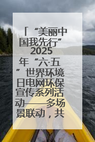 “美丽中国我先行” 2025年“六·五”世界环境日电网环保宣传系列活动——多场景联动，共筑生态发展新图景