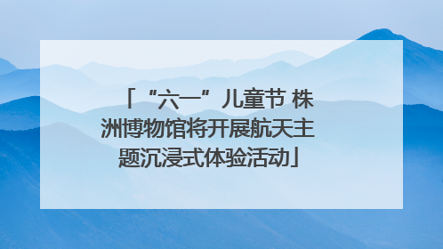 “六一”儿童节 株洲博物馆将开展航天主题沉浸式体验活动