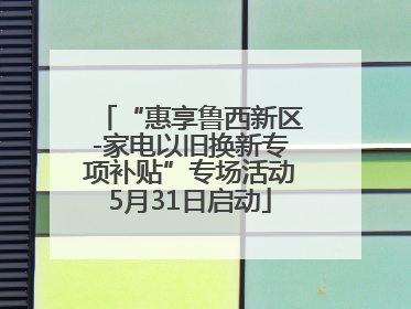 “惠享鲁西新区-家电以旧换新专项补贴”专场活动5月31日启动