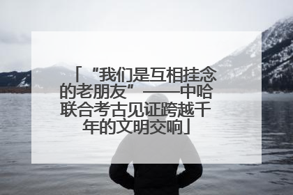 “我们是互相挂念的老朋友”——中哈联合考古见证跨越千年的文明交响