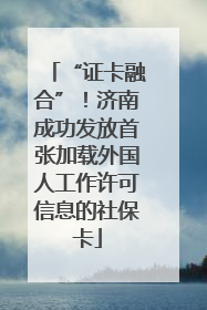 “证卡融合”！济南成功发放首张加载外国人工作许可信息的社保卡
