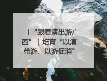 “跟着演出游广西”｜培育“以演带游、以游促消”文旅消费新生态