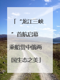 “龙江三峡”首航启幕 乘船赏中俄两国生态之美