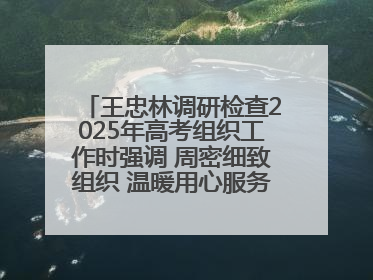王忠林调研检查2025年高考组织工作时强调 周密细致组织 温暖用心服务 确保全省高考安全有序顺利