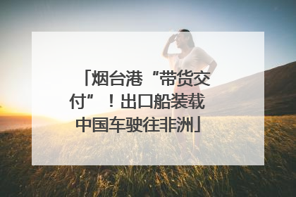 烟台港“带货交付”！出口船装载中国车驶往非洲