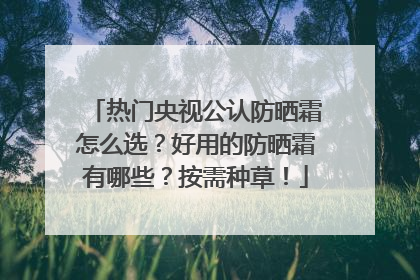 热门央视公认防晒霜怎么选？好用的防晒霜有哪些？按需种草！