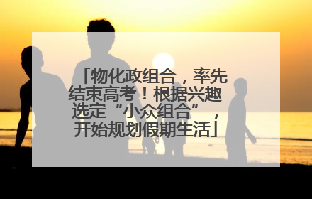 物化政组合，率先结束高考！根据兴趣选定“小众组合”，开始规划假期生活