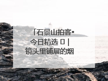 石景山拍客•今日精选 ㉓｜镜头里铺展的烟火画卷（上）