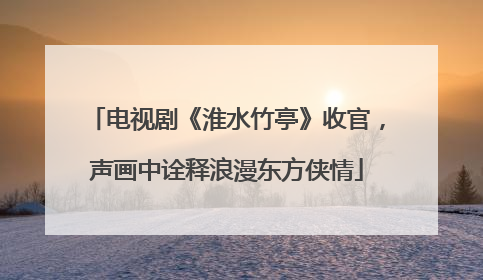电视剧《淮水竹亭》收官，声画中诠释浪漫东方侠情