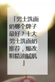 男士洗面奶哪个牌子最好？十大男士洗面奶推荐，爆改粗糙油腻肌