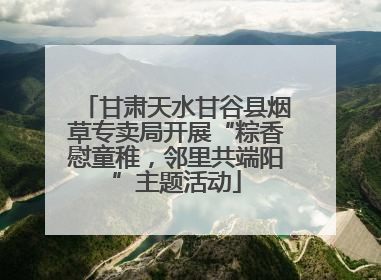 甘肃天水甘谷县烟草专卖局开展“粽香慰童稚，邻里共端阳”主题活动