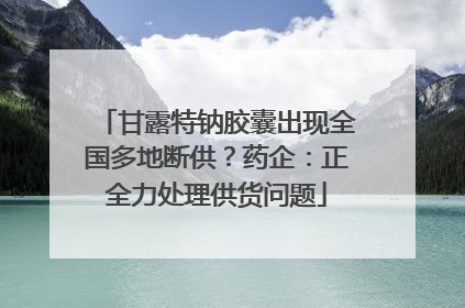 甘露特钠胶囊出现全国多地断供？药企：正全力处理供货问题