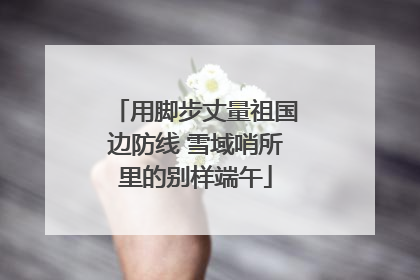 用脚步丈量祖国边防线 雪域哨所里的别样端午