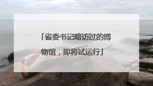 省委书记暗访过的博物馆，即将试运行