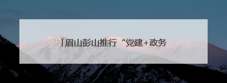 眉山彭山推行“党建+政务服务”模式 精准惠企便民