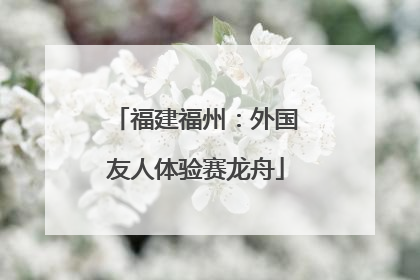 福建福州：外国友人体验赛龙舟