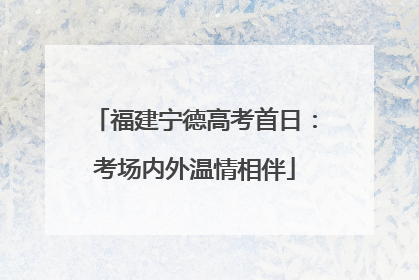福建宁德高考首日：考场内外温情相伴