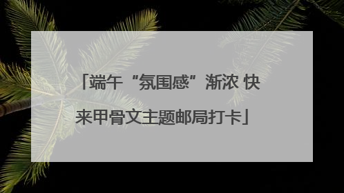 端午“氛围感”渐浓 快来甲骨文主题邮局打卡
