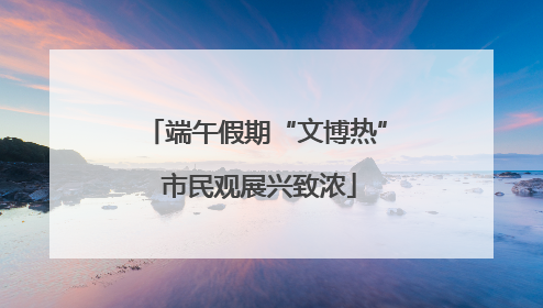 端午假期“文博热” 市民观展兴致浓