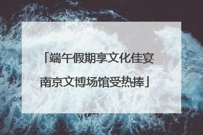 端午假期享文化佳宴 南京文博场馆受热捧