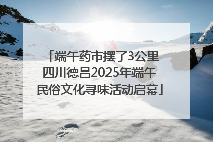 端午药市摆了3公里 四川德昌2025年端午民俗文化寻味活动启幕