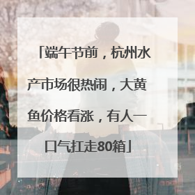 端午节前，杭州水产市场很热闹，大黄鱼价格看涨，有人一口气扛走80箱