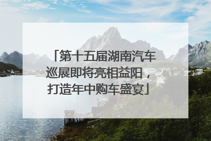 第十五届湖南汽车巡展即将亮相益阳，打造年中购车盛宴