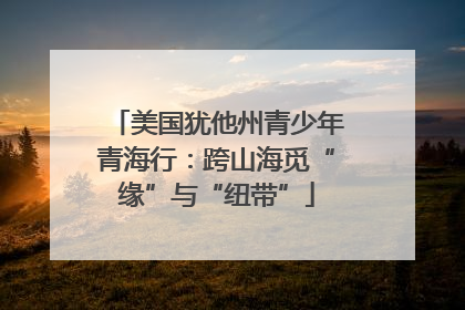 美国犹他州青少年青海行：跨山海觅“缘”与“纽带”