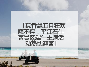 粽香飘五月狂欢嗨不停，平江石牛寨景区端午主题活动热忱迎客