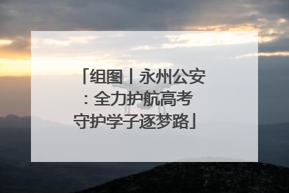 组图丨永州公安：全力护航高考 守护学子逐梦路