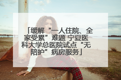 缓解“一人住院、全家受累”难题 宁夏医科大学总医院试点“无陪护”病房服务