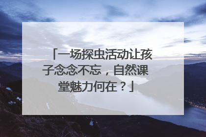 一场探虫活动让孩子念念不忘，自然课堂魅力何在？