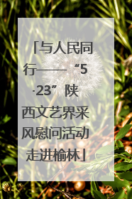 与人民同行——“5·23”陕西文艺界采风慰问活动走进榆林