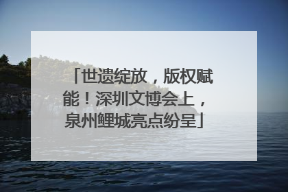 世遗绽放，版权赋能！深圳文博会上，泉州鲤城亮点纷呈