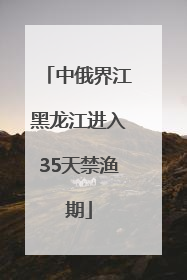 中俄界江黑龙江进入35天禁渔期