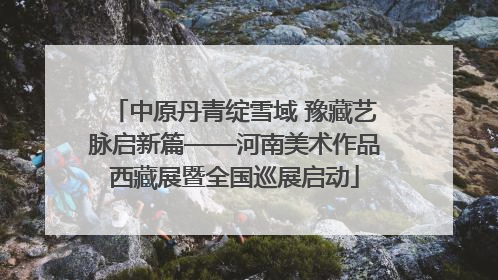 中原丹青绽雪域 豫藏艺脉启新篇——河南美术作品西藏展暨全国巡展启动