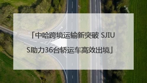 中哈跨境运输新突破 SJIUS助力36台轿运车高效出境