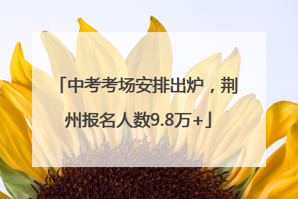 中考考场安排出炉，荆州报名人数9.8万+
