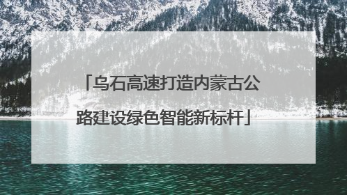 乌石高速打造内蒙古公路建设绿色智能新标杆