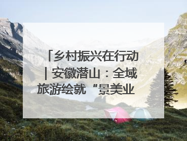乡村振兴在行动｜安徽潜山：全域旅游绘就“景美业兴民富”新画卷