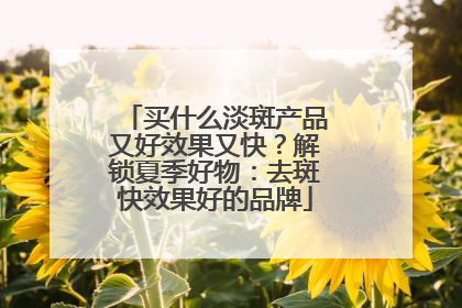 买什么淡斑产品又好效果又快？解锁夏季好物：去斑快效果好的品牌
