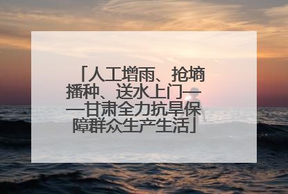 人工增雨、抢墒播种、送水上门——甘肃全力抗旱保障群众生产生活