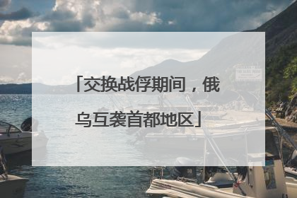 交换战俘期间，俄乌互袭首都地区