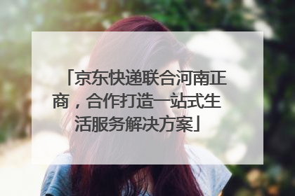 京东快递联合河南正商，合作打造一站式生活服务解决方案