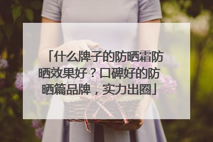 什么牌子的防晒霜防晒效果好？口碑好的防晒篇品牌，实力出圈