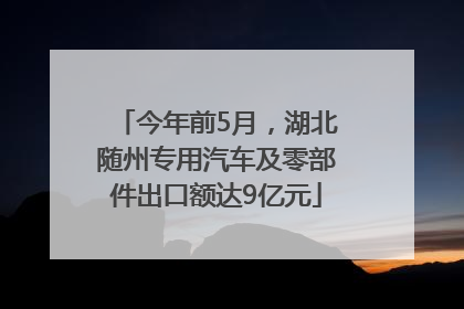 今年前5月，湖北随州专用汽车及零部件出口额达9亿元
