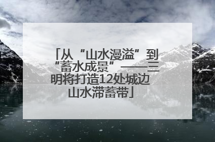从“山水漫溢”到“蓄水成景”——三明将打造12处城边山水滞蓄带
